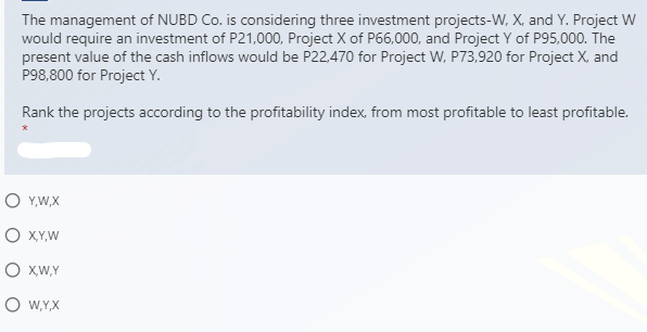 The management of NUBD Co. is considering three investment projects-W, X, and Y. Project W
would require an investment of P21,000, Project X of P66,000, and Project Y of P95,000. The
present value of the cash inflows would be P22,470 for Project W, P73,920 for Project X, and
P98,800 for Project Y.
Rank the projects according to the profitability index, from most profitable to least profitable.
O Y,W,X
O XY,W
O XW,Y
O W,Y,X
