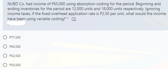 NUBD Co. had income of P65,000 using absorption costing for the period. Beginning and
ending inventories for the period are 12,000 units and 18,000 units respectively. Ignoring
income taxes, if the fixed overhead application rate is P2.50 per unit, what would the income
have been using variable costing? * ,
O P77,500
O P60,000
O P52,500
P50,000
