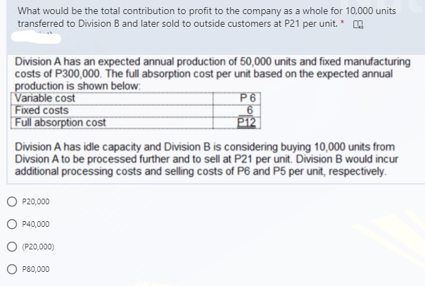 What would be the total contribution to profit to the company as a whole for 10,000 units
transferred to Division B and later sold to outside customers at P21 per unit. *
Division A has an expected annual production of 50,000 units and fixed manufacturing
costs of P300,000. The full absorption cost per unit based on the expected annual
production is shown below:
Variable cost
Fixed costs
Full absorption cost
P6|
6
P12
Division A has idle capacity and Division B is considering buying 10,000 units from
Divsion A to be processed further and to sell at P21 per unit. Division B would incur
additional processing costs and selling costs of P6 and P5 per unit, respectively.
P20,000
P40,000
(P20,000)
P80,000
