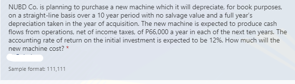 NUBD Co. is planning to purchase a new machine which it will depreciate, for book purposes,
on a straight-line basis over a 10 year period with no salvage value and a full year's
depreciation taken in the year of acquisition. The new machine is expected to produce cash
flows from operations, net of income taxes, of P66,000 a year in each of the next ten years. The
accounting rate of return on the initial investment is expected to be 12%. How much will the
new machine cost? *
Sample format: 111,111
