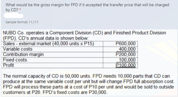 What would be the gross margin for FPD if it accepted the transfer price that will be charged
by CD? *
Sample format: 11,111
NUBD Co. operates a Component Division (CD) and Finished Product Division
(FPD). CD's annual data is shown below:
Sales - external market (40,000 units x P15)
Variable costs
Contribution margin
Fixed costs
Profit
P600,000
400,000
P200,000
100,000
P100 000
The normal capacity of CD is 50,000 units. FPD needs 10,000 parts that CD can
produce at the same variable cost per unit but will change FPD full absorption cost.
FPD will process these parts at a cost of P10 per unit and would be sold to outside
customers at P26. FPD's fixed costs are P30,000.
