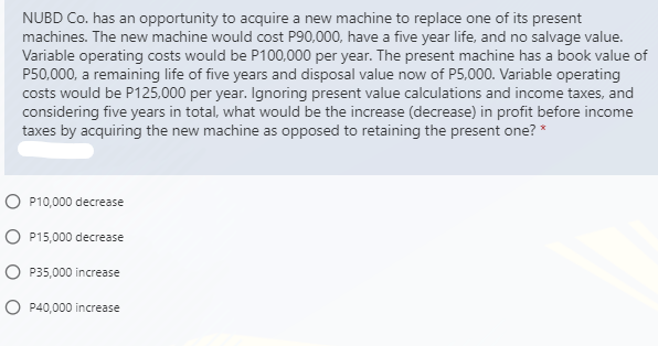 NUBD Co. has an opportunity to acquire a new machine to replace one of its present
machines. The new machine would cost P90,000, have a five year life, and no salvage value.
Variable operating costs would be P100,000 per year. The present machine has a book value of
P50,000, a remaining life of five years and disposal value now of P5,000. Variable operating
costs would be P125,000 per year. Ignoring present value calculations and income taxes, and
considering five years in total, what would be the increase (decrease) in profit before income
taxes by acquiring the new machine as opposed to retaining the present one? *
O P10,000 decrease
O P15,000 decrease
O P35,000 increase
O P40,000 increase
