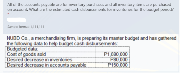 All of the accounts payable are for inventory purchases and all inventory items are purchased
on account. What are the estimated cash disbursements for inventories for the budget period?
Sample format: 1,111,111
NUBD Co., a merchandising firm, is preparing its master budget and has gathered
the following data to help budget cash disbursements:
Budgeted data:
Cost of goods sold
Desired decrease in inventories
Desired decrease in accounts payable
P1,680,000 |
P80,000
P150,000
