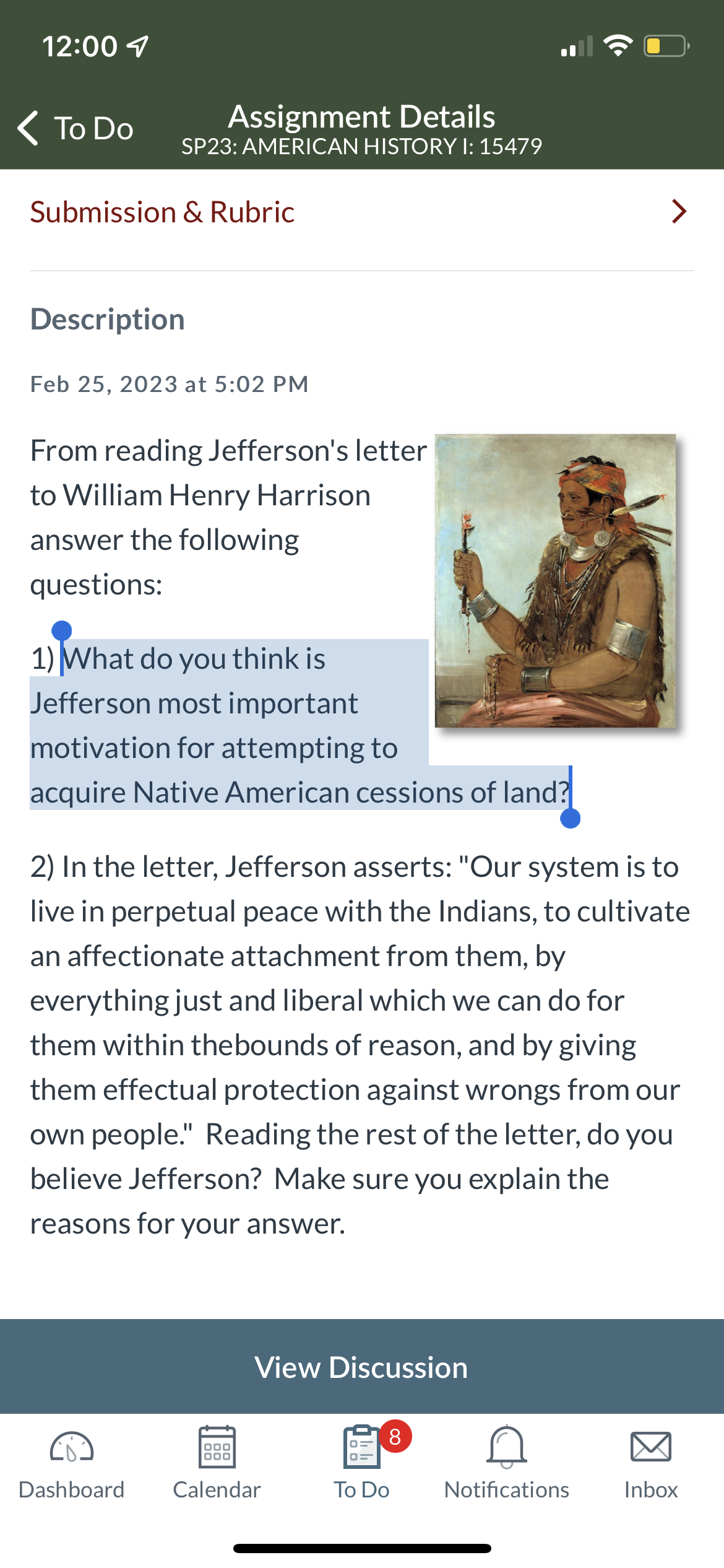 12:00
< To Do
Assignment Details
SP23: AMERICAN HISTORY I: 15479
Submission & Rubric
Description
Feb 25, 2023 at 5:02 PM
From reading Jefferson's letter
to William Henry Harrison
answer the following
questions:
1) What do you think is
Jefferson most important
motivation for attempting to
acquire Native American cessions of land?
View Discussion
2) In the letter, Jefferson asserts: "Our system is to
live in perpetual peace with the Indians, to cultivate
an affectionate attachment from them, by
everything just and liberal which we can do for
them within the bounds of reason, and by giving
them effectual protection against wrongs from our
own people." Reading the rest of the letter, do you
believe Jefferson? Make sure you explain the
reasons for your answer.
000
000
Dashboard Calendar
8
To Do
IN
Notifications
>
Inbox