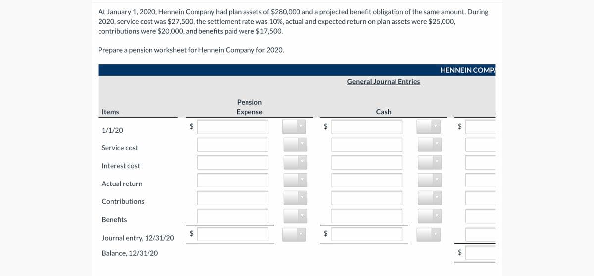 At January 1, 2020, Hennein Company had plan assets of $280,000 and a projected benefit obligation of the same amount. During
2020, service cost was $27,500, the settlement rate was 10%, actual and expected return on plan assets were $25,000,
contributions were $20,000, and benefits paid were $17,500.
Prepare a pension worksheet for Hennein Company for 2020.
HENNEIN COMPA
General Journal Entries
Pension
Items
Expense
Cash
1/1/20
Service cost
Interest cost
Actual return
Contributions
Benefits
$
Journal entry, 12/31/20
Balance, 12/31/20
%24
%24
%24
%24
%24
