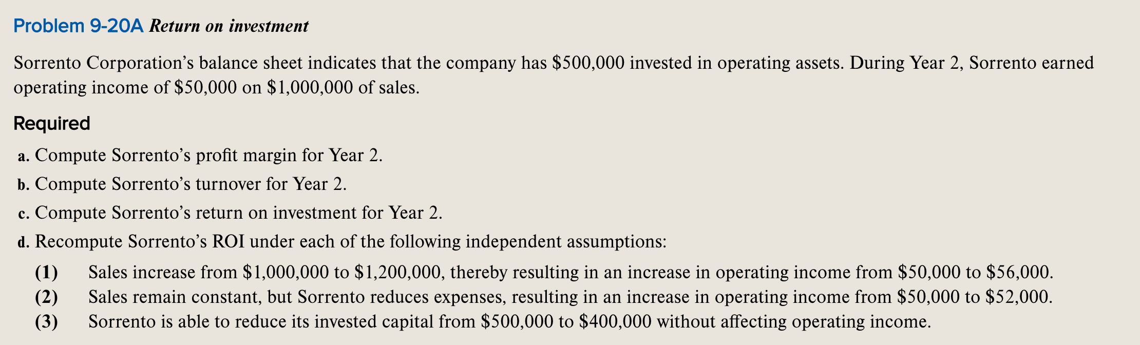 Sorrento Corporation's balance sheet indicates that the company has $500,000 invested in operating assets. During Year 2, Sorrento earned
operating income of $50,000 on $1,000,000 of sales.
Required
a. Compute Sorrento’s profit margin for Year 2.
b. Compute Sorrento's turnover for Year 2.
c. Compute Sorrento's return on investment for Year 2.
