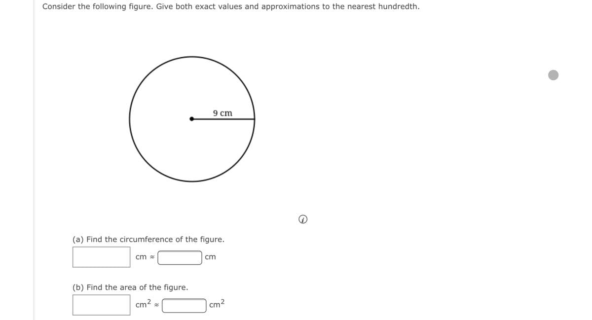 Consider the following figure. Give both exact values and approximations to the nearest hundredth.
9 cm
(a) Find the circumference of the figure.
cm =
cm
(b) Find the area of the figure.
cm2 =
|cm2
