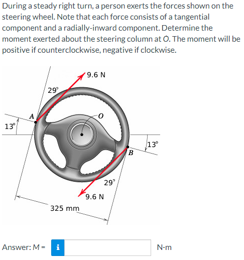 During a steady right turn, a person exerts the forces shown on the
steering wheel. Note that each force consists of a tangential
component and a radially-inward component. Determine the
moment exerted about the steering column at O. The moment will be
positive if counterclockwise, negative if clockwise.
13⁰
A
29°
325 mm
Answer: M = i
9.6 N
29°
9.6 N
B
13°
N-m
