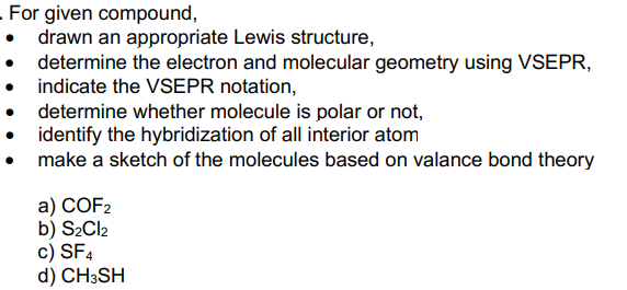 - For given compound,
• drawn an appropriate Lewis structure,
• determine the electron and molecular geometry using VSEPR,
indicate the VSEPR notation,
determine whether molecule is polar or not,
identify the hybridization of all interior atom
make a sketch of the molecules based on valance bond theory
a) COF2
b) S2CI2
c) SF4
d) CH3SH
