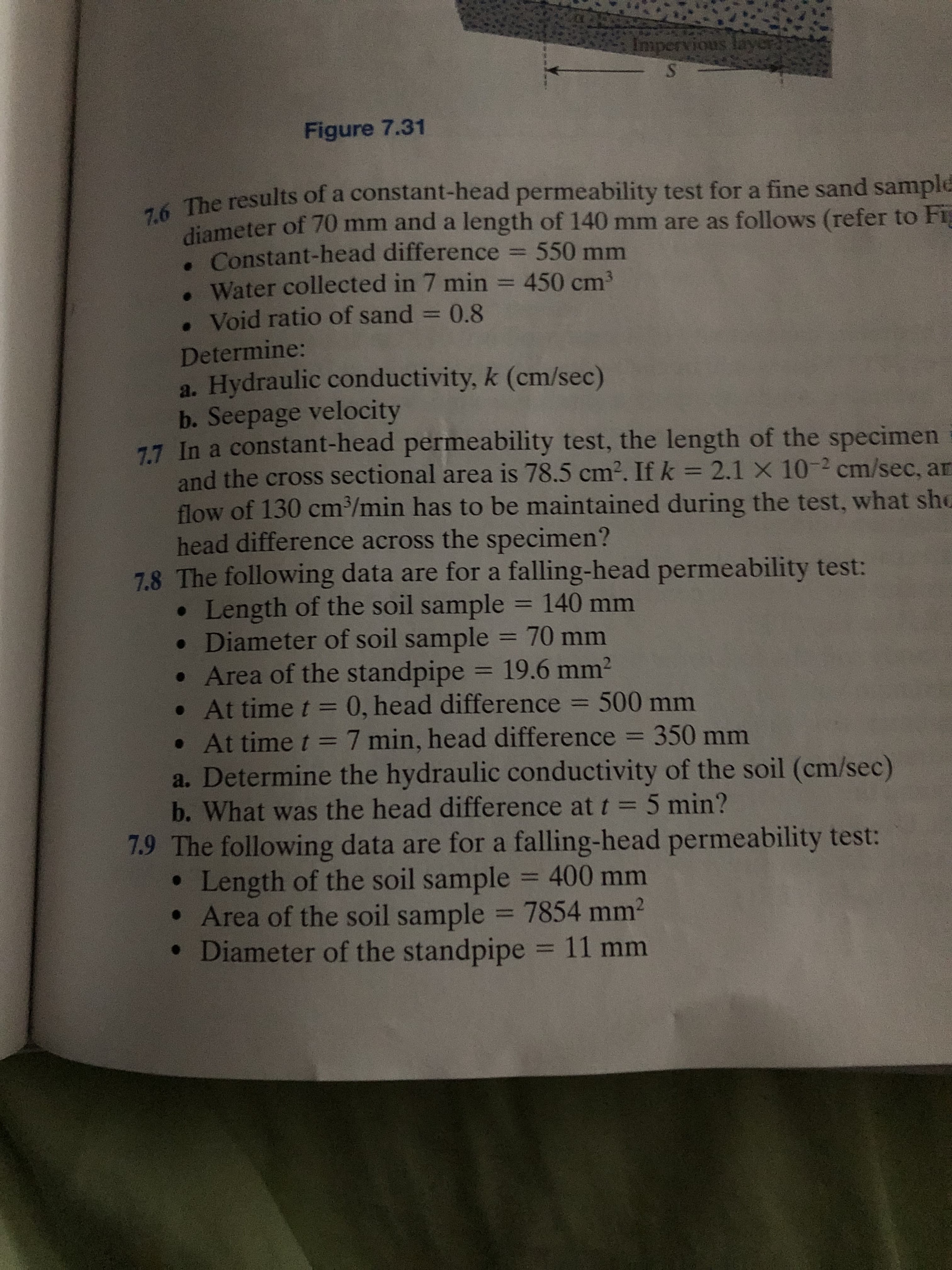 Impervious lay
Figure 7.31
A The results of a constant-head permeability test for a fine sand sample
diameter of 70 mm and a length of 140 mm are as follows (refer to Fi
.Constant-head difference 550 mm
. Water collected in 7 min = 450 cm3
. Void ratio of sand = 0.8
%3D
Determine:
a. Hydraulic conductivity, k (cm/sec)
b. Seepage velocity
77 In a constant-head permeability test, the length of the specimen
and the cross sectional area is 78.5 cm2. If k = 2.1 X 10-2 cm/sec, ar
flow of 130 cm/min has to be maintained during the test, what shG
head difference across the specimen?
7.8 The following data are for a falling-head permeability test:
• Length of the soil sample
• Diameter of soil sample =
• Area of the standpipe = 19.6 mm2
• At time t = 0, head difference = 500 mm
• At time t =7 min, head difference = 350 mm
a. Determine the hydraulic conductivity of the soil (cm/sec)
b. What was the head difference at t =5 min?
7.9 The following data are for a falling-head permeability test:
Length of the soil sample = 400 mm
• Area of the soil sample = 7854 mm2
• Diameter of the standpipe = 11 mm
%3D
=140mm
70mm
%3D
%3D
%3D
%3D
%3D
%3D
%3D
%3D
