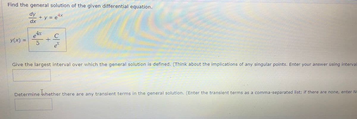 Find the general solution of the given differential equation.
4x
+ y = e**
4x
y(x) =
%3D
Give the largest interval over which the general solution is defined. (Think about the implications of any singular points. Enter your answer using interval
Determine whether there are any transient terms in the general solution. (Enter the transient terms as a comma-separated list; if there are none, enter N=
+.
