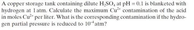 A copper storage tank containing dilute H,SO, at pH 0.1 is blanketed with
hydrogen at 1 atm. Calculate the maximum Cu contamination of the acid
in moles Cu?* per liter. What is the corresponding contamination if the hydro-
gen partial pressure is reduced to 10 atm?
