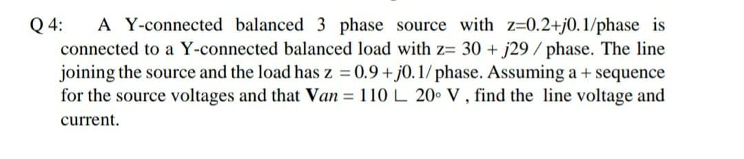 Q 4:
A Y-connected balanced 3 phase source with z=0.2+j0.1/phase is
connected to a Y-connected balanced load with z= 30 + j29 / phase. The line
joining the source and the load has z = 0.9+ j0. 1/ phase. Assuming a + sequence
for the source voltages and that Van = 110L 20 V , find the line voltage and
%3D
current.
