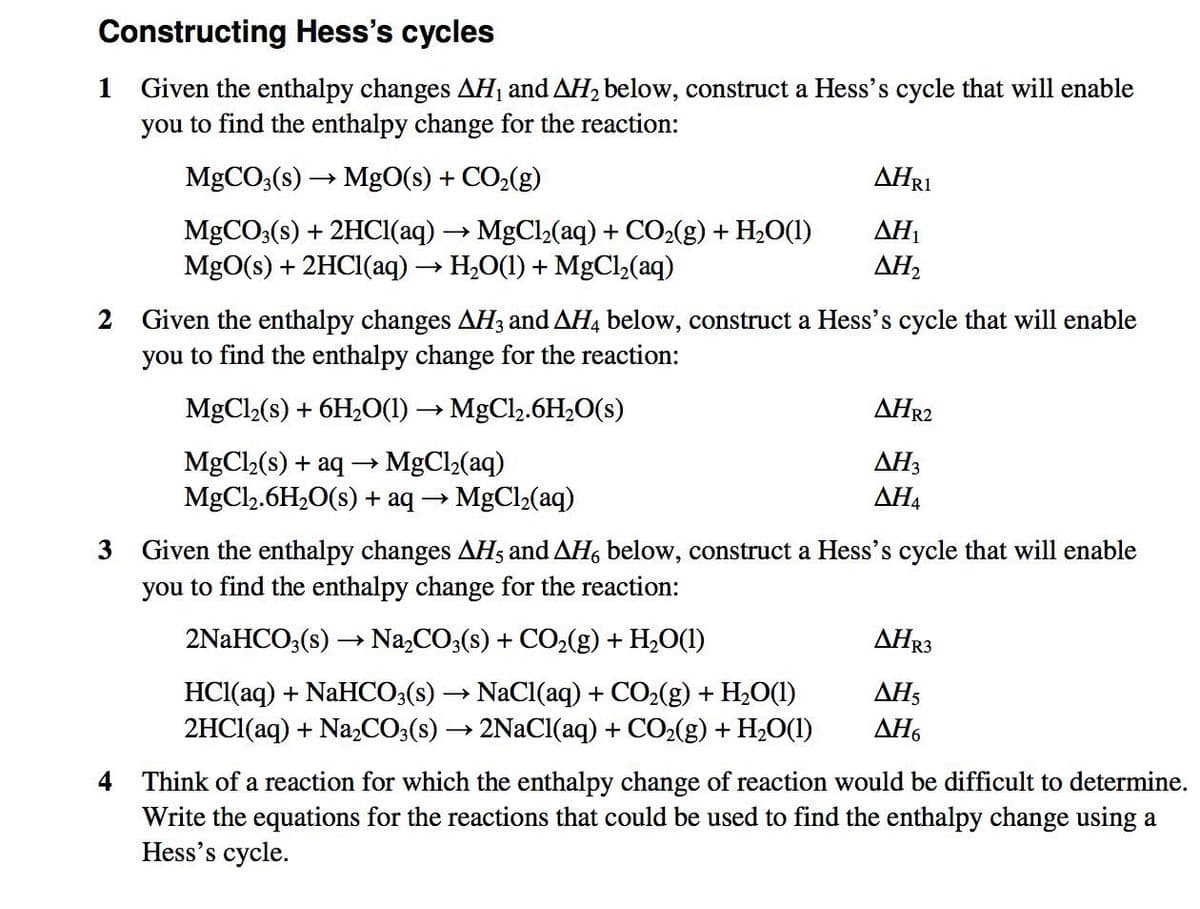 Constructing Hess's cycles
Given the enthalpy changes AHị and AH2 below, construct a Hess's cycle that will enable
you to find the enthalpy change for the reaction:
1
MGCO3(s)
MgO(s) + CO2(g)
AHRI
AH1
MgCO3(s) + 2HCI(aq) → MgCl2(aq) + CO2(g) + H20(1)
MgO(s) + 2HCI(aq) → H,O(1) + MgCl,(aq)
AH2
Given the enthalpy changes AH3 and AH4 below, construct a Hess's cycle that will enable
you to find the enthalpy change for the reaction:
MgCl2(s) + 6H2O(1) → MgCl2.6H2O(s)
AHR2
AH3
MgCl2(s) + aq → MgCl2(aq)
MgCl2.6H20(s) + aq → MgCl2(aq)
ΔΗ
Given the enthalpy changes AHs and AH, below, construct a Hess's cycle that will enable
you to find the enthalpy change for the reaction:
2NaHCO;(s) → Na,CO3(s) + CO2(g) + H,O(1)
ΔΗR3
HCI(aq) + NaHCO;(s) → NaCl(aq) + CO2(g) + H2O(1)
2HCI(aq) + Na,CO;(s) → 2NaCl(aq) + CO2(g) + H2O(1)
ΔΗ
AH6
4 Think of a reaction for which the enthalpy change of reaction would be difficult to determine.
Write the equations for the reactions that could be used to find the enthalpy change using a
Hess's cycle.
