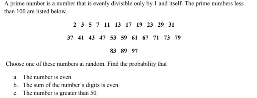 A prime number is a number that is evenly divisible only by 1 and itself. The prime numbers less
than 100 are listed below.
2 3 5 7 11 13 17 19 23 29 31
37 41 43 47 53 59 61 67 71 73 79
83 89 97
Choose one of these numbers at random. Find the probability that
a. The number is even
b. The sum of the number's digits is even
c. The number is greater than 50.
