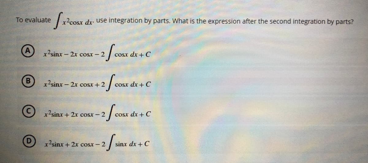 To evaluate
√x²0
x²cosx dx use integration by parts. What is the expression after the second integration by parts?
A
x2sinx − 2x cost – 2
-2 f cosx d
cosx dx + C
B
x²sinx-
c − 2x cosx +2
+2 [cosx dx + C
(©) x’sinx + 2x cosx −2
fcos
cosx dx + C
x2sinx + 2x cosx – 2
S
sinx dx + C