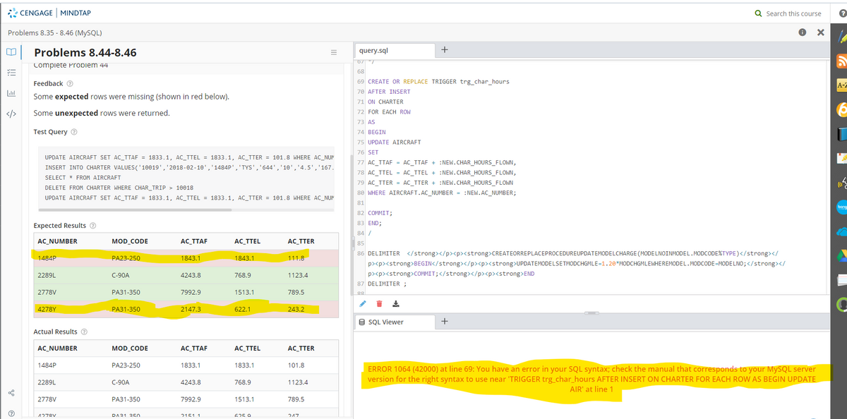 CENGAGE MINDTAP
Q Search this course
Problems 8.35 - 8.46 (MYSQL)
Problems 8.44-8.46
query.sql
+
Compiete Propiem 44
68
Feedback ®
69 CREATE OR REPLACE TRIGGER trg char hours
A-2
Lalal
70 AFTER INSERT
Some expected rows were missing (shown in red below).
71 ON CHARTER
72 FOR EACH ROW
</>
Some unexpected rows were returned.
73 AS
Test Query ®
74 BEGIN
75 UPDATE AIRCRAFT
76 SET
UPDATE AIRCRAFT SET AC_TTAF = 1833.1, AC_TTEL = 1833.1, AC_TTER = 101.8 WHERE AC_NUM
77 AC_TTAF = AC_TTAF + :NEW.CHAR_HOURS_FLOWN,
INSERT INTO CHARTER VALUES('10019','2018-02-10','1484P','TYS','644',' 10','4.5','167.
78 AC_TTEL = AC_TTEL + :NEW.CHAR_HOURS_FLOWN,
SELECT * FROM AIRCRAFT
79 AC_TTER = AC_TTER + :NEW.CHAR_HOURS_FLOWN
DELETE FROM CHARTER WHERE CHAR_TRIP > 10018
80 WHERE AIRCRAFT.AC_NUMBER = :NEW.AC_NUMBER;
UPDATE AIRCRAFT SET AC_TTAF = 1833.1, AC_TTEL = 1833.1, AC_TTER = 101.8 WHERE AC_NUM
81
bong
82 COMMIT;
83 END;
Expected Results e
84
AC_NUMBER
MOD CODE
AC_TTAF
AC TTEL
AC TTER
85
86 DELIMITER </strong></p><p><strong>CREATEORREPLACEPROCEDUREUPDATEMODELCHARGE (MODELNOINMODEL.MODCODE%TYPE)</strong></
p><p><strong>BEGIN</strong></p><p><strong>UPDATEMODELSETMODCHGMLE=1.20*MODCHGMLEWHEREMODEL.MODCODE=MODELNO; </strong></
1484P
PA23-250
1843.1
1843.1
111.8
2289L
C-90A
4243.8
768.9
1123.4
p><p><strong>COMMIT;</strong></p><p><strong>END
87 DELIMITER ;
2778V
РАЗ1-350
7992.9
1513.1
789.5
4278Y
PA31-350
2147.3
622.1
243.2
9 SQL Viewer
Actual Results e
AC NUMBER
MOD CODE
AC_TTAF
AC_TTEL
AC_TTER
1484P
PA23-250
1833.1
1833.1
101.8
ERROR 1064 (42000) at line 69: You have an error in your SQL syntax; check the manual that corresponds to your MySQL server
version for the right syntax to use near 'TRIGGER trg_char_hours AFTER INSERT ON CHARTER FOR EACH ROW AS BEGIN UPDATE
2289L
C-90A
4243.8
768.9
1123.4
AIR' at line 1
2778V
PA31-350
7992.9
1513.1
789.5
127RV
DA31 350
2151 1
625 9
247
