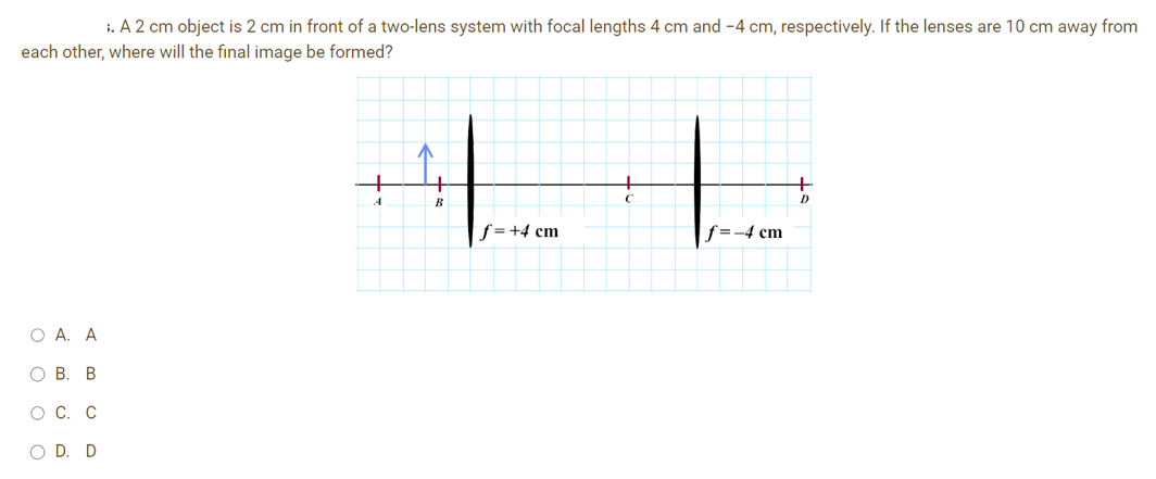 ;. A 2 cm object is 2 cm in front of a two-lens system with focal lengths 4 cm and -4 cm, respectively. If the lenses are 10 cm away from
each other, where will the final image be formed?
O A. A
O B. B
O C. C
O D. D
A
^
B
f = +4 cm
f=-4 cm