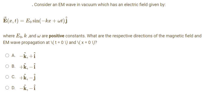. Consider an EM wave in vacuum which has an electric field given by:
Ē(x, t) = Eo sin(kx + wt)ĵ
where Eo, k,and w are positive constants. What are the respective directions of the magnetic field and
EM wave propagation at \(t = 0 \) and \(x = 0 \)?
A. -k, +i
OB. +k, -i
OC. +k, -Ĵ
O D. -k, -i