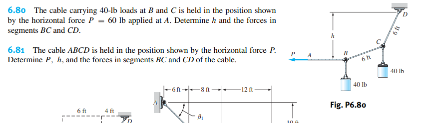 6.80 The cable carrying 40-lb loads at B and C is held in the position shown
by the horizontal force P = 60 lb applied at A. Determine h and the forces in
segments BC and CD.
h
6.81 The cable ABCD is held in the position shown by the horizontal force P.
Determine P, h, and the forces in segments BC and CD of the cable.
P A
B
6 ft
40 lb
- 6 ft→8 ft
-12 ft
40 lb
A
6 ft
4 ft
Fig. P6.80
10 €
