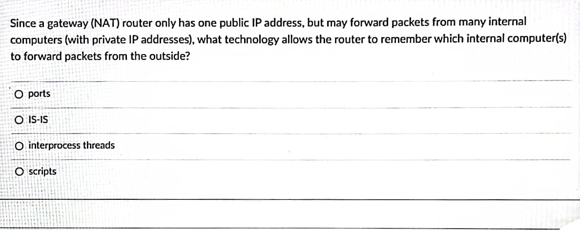 Since a gateway (NAT) router only has one public IP address, but may forward packets from many internal
computers (with private IP addresses), what technology allows the router to remember which internal computer(s)
to forward packets from the outside?
O ports
O IS-IS
O interprocess threads
O scripts
