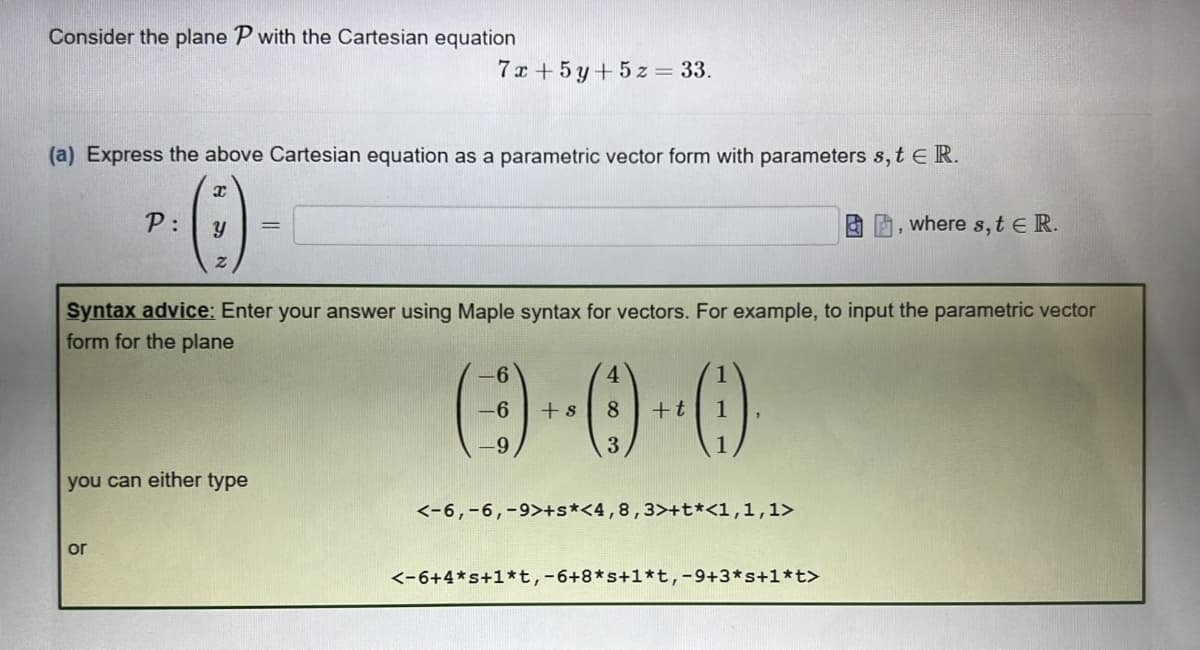Consider the plane P with the Cartesian equation
7x+ 5y + 5z = 33.
(a) Express the above Cartesian equation as a parametric vector form with parameters s, t E R.
P:
·0)-
=
Y
where s, t E R.
Syntax advice: Enter your answer using Maple syntax for vectors. For example, to input the parametric vector
form for the plane
6
4
(-)-0-0)
-6
8 + t
-9
3
you can either type
<-6, -6, -9>+s*<4, 8,3>+t*<1,1,1>
or
<-6+4*s+1*t, -6+8*s+1*t, -9+3*s+1*t>
