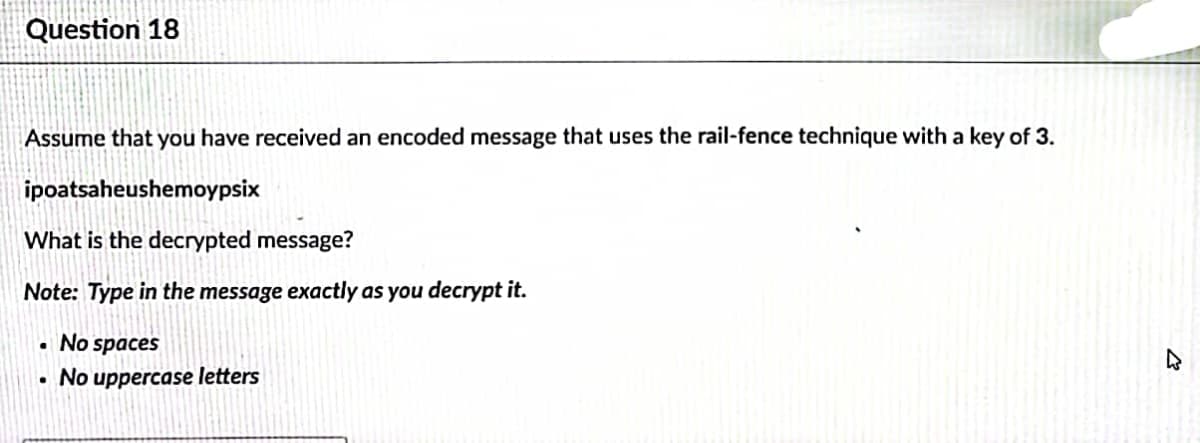 Question 18
Assume that you have received an encoded message that uses the rail-fence technique with a key of 3.
ipoatsaheushemoypsix
What is the decrypted message?
Note: Type in the message exactly as you decrypt it.
• No spaces
No uppercase letters
