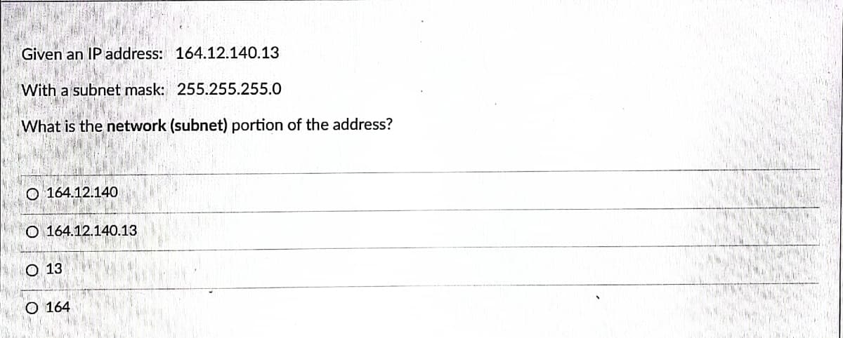 Given an IP address: 164.12.140.13
With a subnet mask: 255.255.255.0
What is the network (subnet) portion of the address?
O 164.12.140
O 164.12.140.13
O 13
O 164
