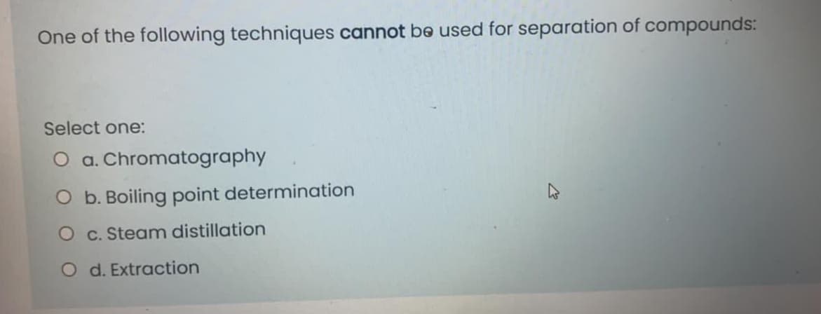 One of the following techniques cannot be used for separation of compounds:
Select one:
O a. Chromatography
O b. Boiling point determination
O c. Steam distillation
O d. Extraction
