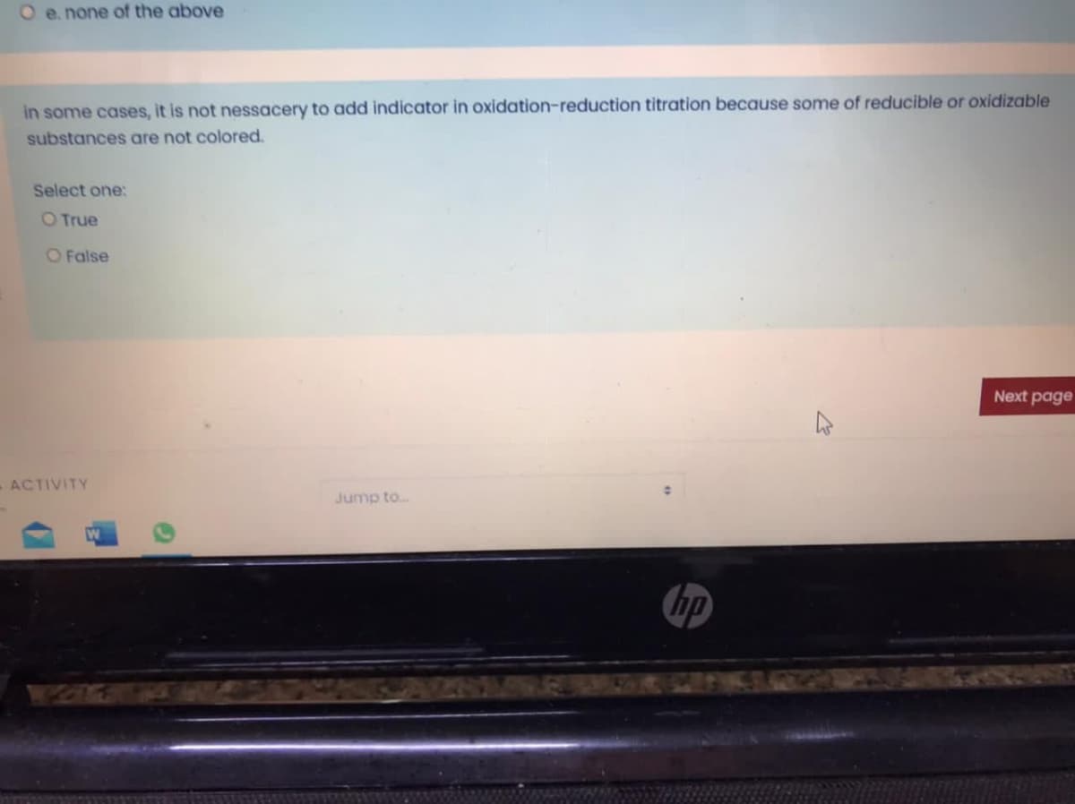 O e. none of the above
in some cases, it is not nessacery to add indicator in oxidation-reduction titration because some of reducible or oxidizable
substances are not colored.
Select one:
O True
O False
Next page
ACTIVITY
Jump to.
hp
