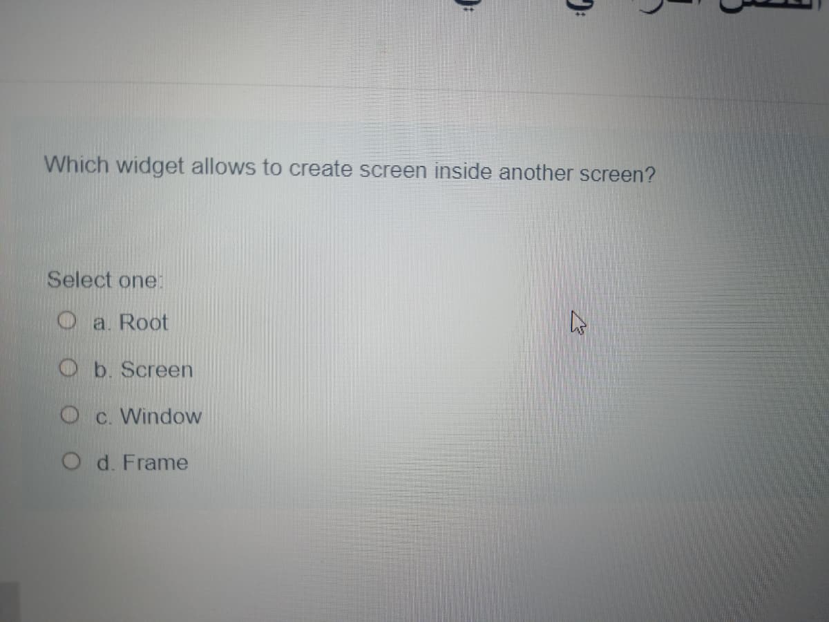 Which widget allows to create screen inside another screen?
Select one
O a Root
Ob Screen
O c. Window
O d. Frame
