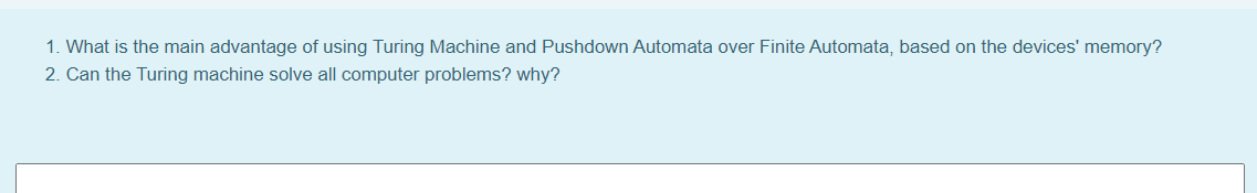 1. What is the main advantage of using Turing Machine and Pushdown Automata over Finite Automata, based on the devices' memory?
2. Can the Turing machine solve all computer problems? why?
