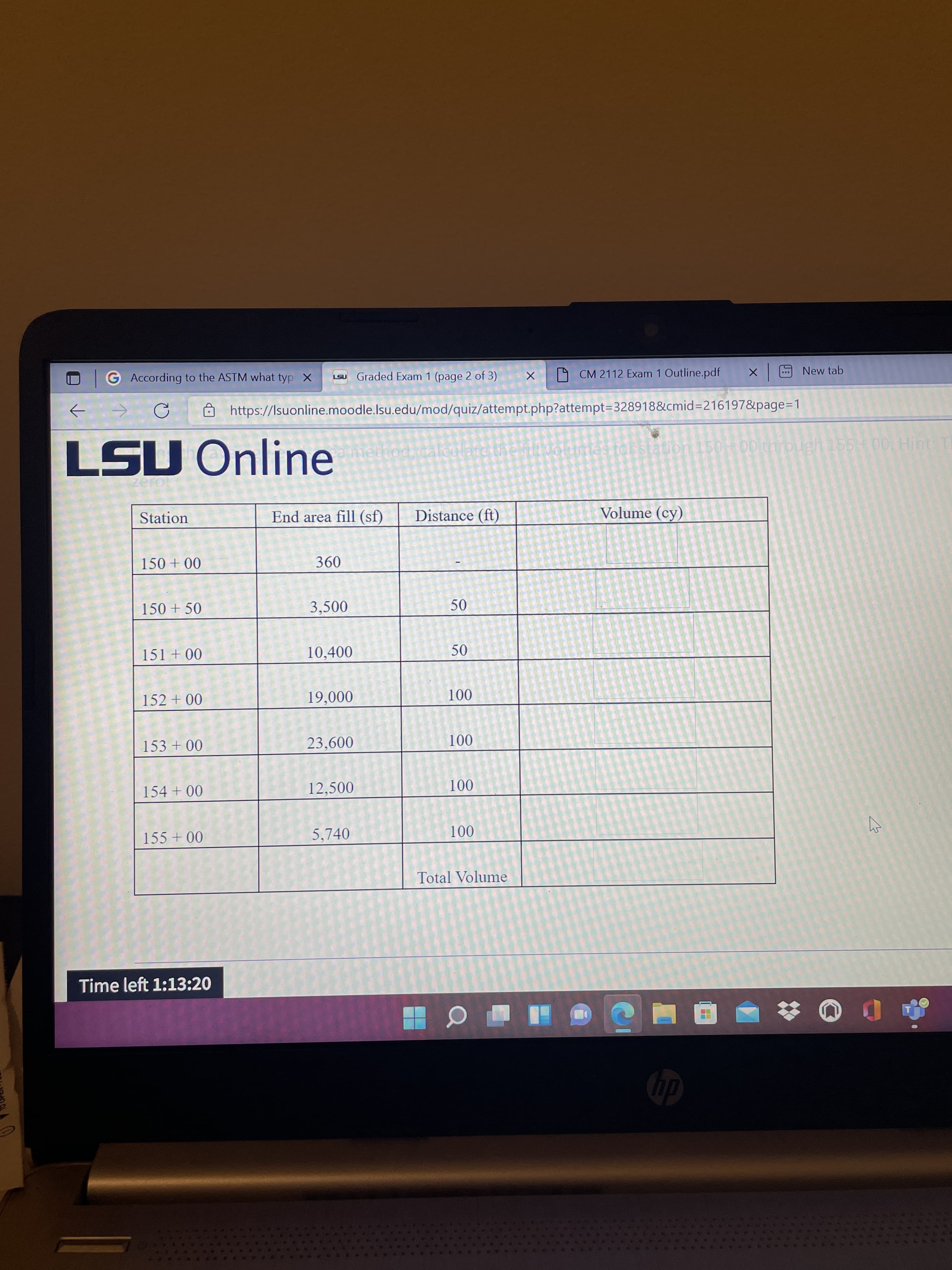 50
G According to the ASTM what typ X
LSU Graded Exam 1 (page 2 of 3)
X
D CM 2112 Exam 1 Outline.pdf
New tab
Ôhttps://Isuonline.moodle.lsu.edu/mod/quiz/attempt.php?attempt=328918&cmid=216197&page=1
LSU Online
mes to
on 150+00 through 155 + 00 Hint: T
Station
End area fill (sf)
Distance (ft)
Volume (cy)
360
00 + 0SI
150 + 50
3,500
10,400
50
00 + ISI
152 + 00
000
00 0
23,600
00 + E
00 1
12,500
00 +0
00 0
5,740
00 + SS
Total Volume
Time left 1:13:20

