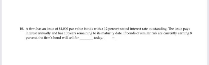 10. A firm has an issue of $1,000 par value bonds with a 12 percent stated interest rate outstanding. The issue pays
interest annually and has 10 years remaining to its maturity date. If bonds of similar risk are currently earning 8
percent, the firm's bond will sell for
today.