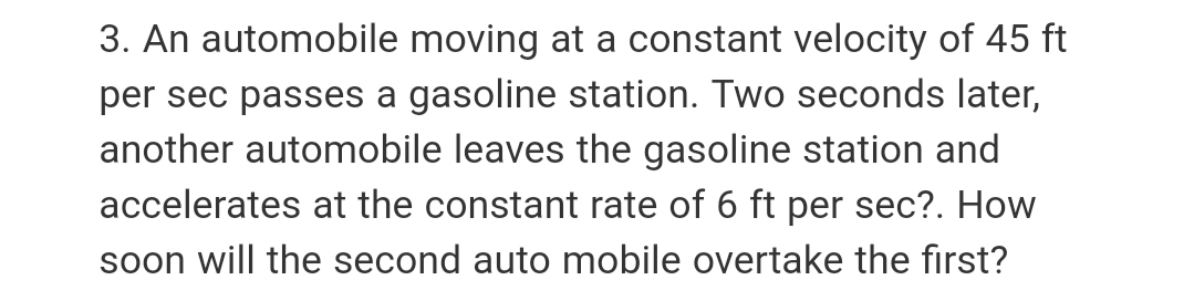 3. An automobile moving at a constant velocity of 45 ft
per sec passes a gasoline station. Two seconds later,
another automobile leaves the gasoline station and
accelerates at the constant rate of 6 ft per sec?. How
soon will the second auto mobile overtake the first?
