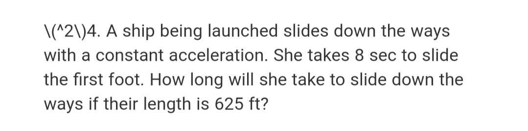 \(^2\)4. A ship being launched slides down the ways
with a constant acceleration. She takes 8 sec to slide
the first foot. How long will she take to slide down the
ways if their length is 625 ft?
