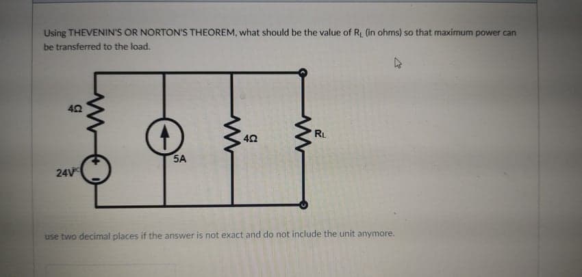 Using THEVENIN'S OR NORTON'S THEOREM, what should be the value of R (in ohms) so that maximum power can
be transferred to the load.
RL
5A
24V
use two decimal places if the answer is not exact and do not include the unit anymore.
