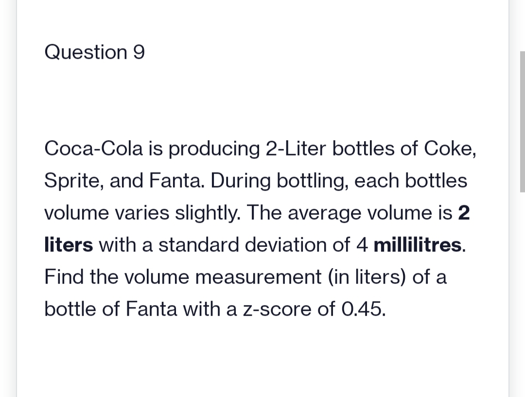 Question 9
Coca-Cola is producing 2-Liter bottles of Coke,
Sprite, and Fanta. During bottling, each bottles
volume varies slightly. The average volume is 2
liters with a standard deviation of 4 millilitres.
Find the volume measurement (in liters) of a
bottle of Fanta with a z-score of 0.45.