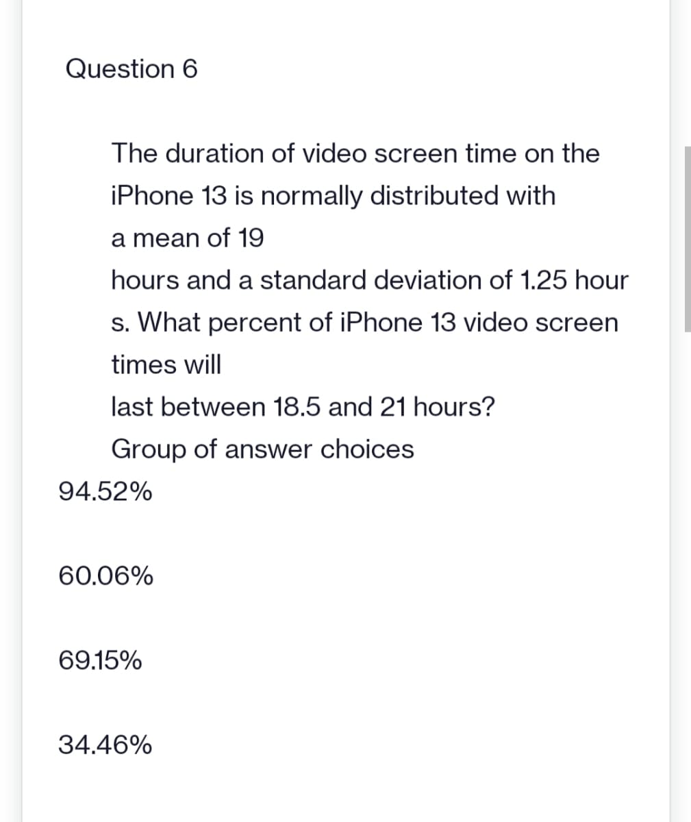 Question 6
The duration of video screen time on the
iPhone 13 is normally distributed with
a mean of 19
hours and a standard deviation of 1.25 hour
s. What percent of iPhone 13 video screen
times will
last between 18.5 and 21 hours?
Group of answer choices
94.52%
60.06%
69.15%
34.46%