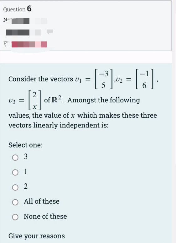 Question 6
N
Consider the vectors U₁ =
2
Select one:
03
O 1
02
V3 =
X
values, the value of x which makes these three
vectors linearly independent is:
of R2. Amongst the following
-3
= [3³] 2² = []
5
6
All of these
None of these
Give your reasons