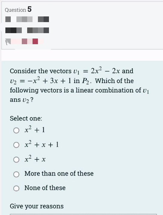 Question 5
Consider the vectors U₁ = 2x²
2x² - 2x and
U₂ = -x² + 3x + 1 in P₂. Which of the
following vectors is a linear combination of U₁
ans U₂?
Select one:
O x² + 1
O x² + x + 1
O x² + x
O More than one of these
O None of these
Give your reasons