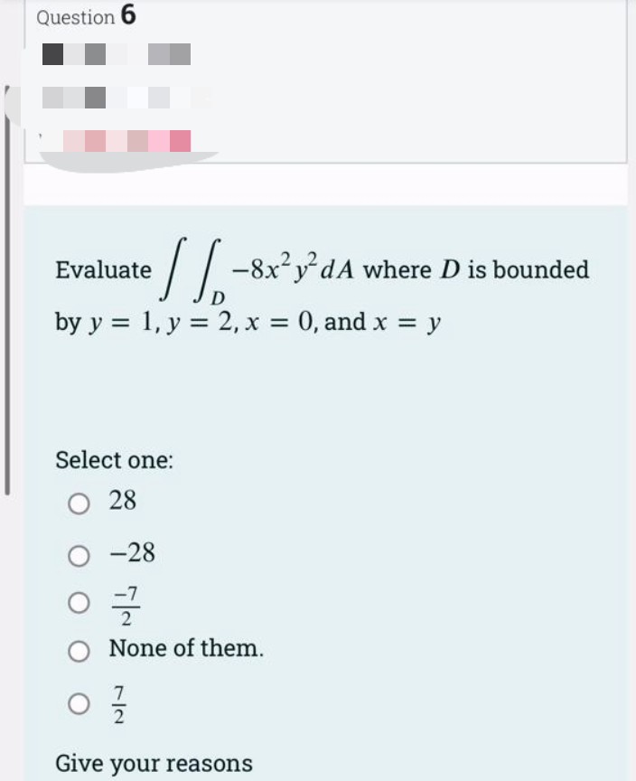 Question 6
Evaluate
D
by y = 1, y = 2, x = 0, and x = y
Select one:
O 28
-8x²y²dA where D is bounded
O-28
글
O None of them.
7
2
Give your reasons