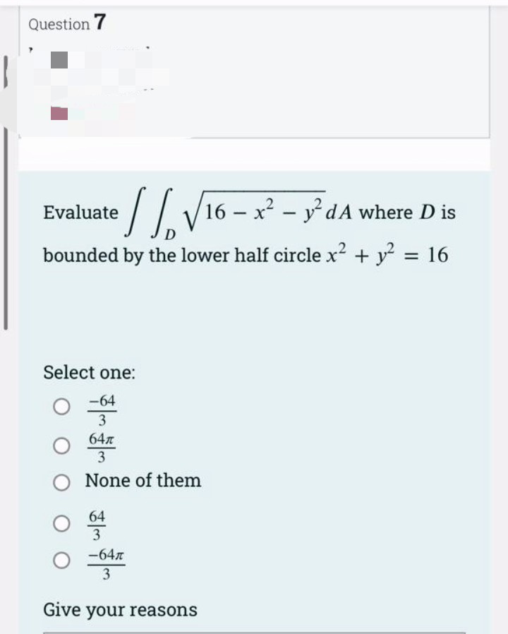 Question 7
//√16 - x² - y²dA where D is
D
bounded by the lower half circle x² + y² = 16
Evaluate
Select one:
-64
3
64л
3
None of them
64
3
-64л
3
Give your reasons
