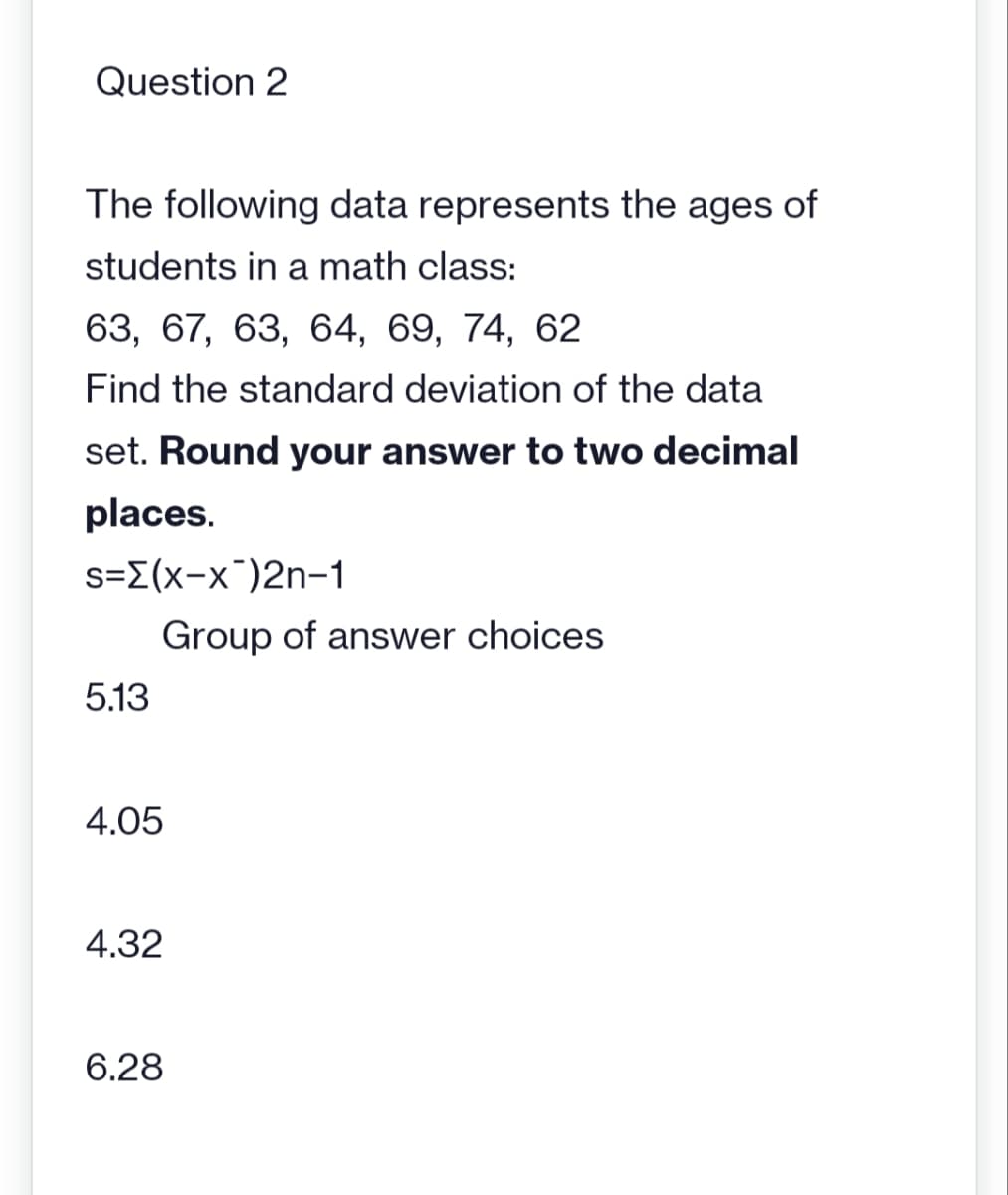 Question 2
The following data represents the ages of
students in a math class:
63, 67, 63, 64, 69, 74, 62
Find the standard deviation of the data
set. Round your answer to two decimal
places.
s={(x-x)2n-1
5.13
Group of answer choices
4.05
4.32
6.28