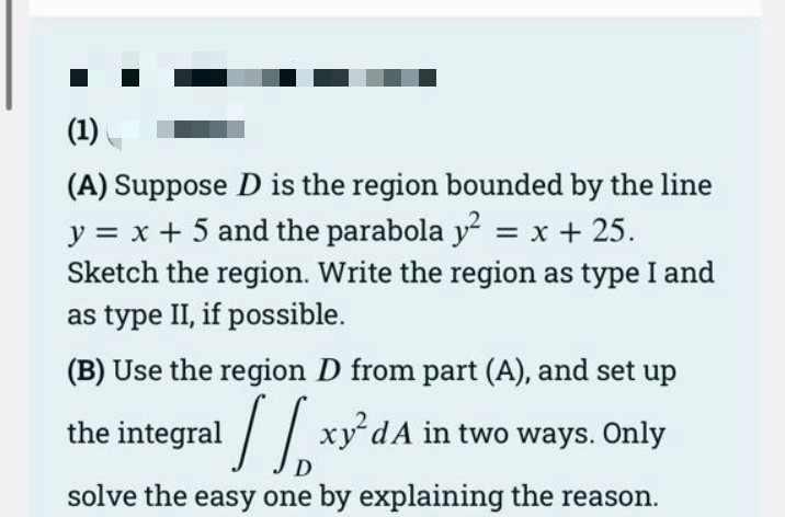 (1)
(A) Suppose D is the region bounded by the line
y = x + 5 and the parabola y² = x + 25.
Sketch the region. Write the region as type I and
as type II, if possible.
(B) Use the region D from part (A), and set up
the integral
xy²dA in two ways. Only
D
solve the easy one by explaining the reason.