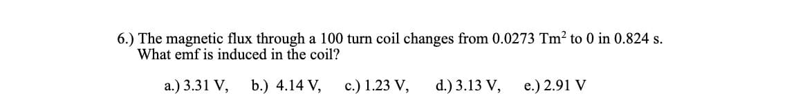 6.) The magnetic flux through a 100 turn coil changes from 0.0273 Tm² to 0 in 0.824 s.
What emf is induced in the coil?
a.) 3.31 V, b.) 4.14 V,
c.) 1.23 V,
d.) 3.13 V,
e.) 2.91 V