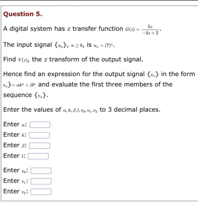 Question 5.
A digital system has z transfer function G(₂) =
The input signal {u}, n≥0, is u, = (7)".
Find v(2), the z transform of the output signal.
5z
-4z +2
Hence find an expression for the output signal {v} in the form
v₁}= ak" + 3l and evaluate the first three members of the
sequence {v}.
Enter the values of a, k, B,1,0,₁,₂ to 3 decimal places.
Enter a:
Enter k:
Enter 3:
Enter 1:
Enter:
Enter ₁:
Enter₂:
000