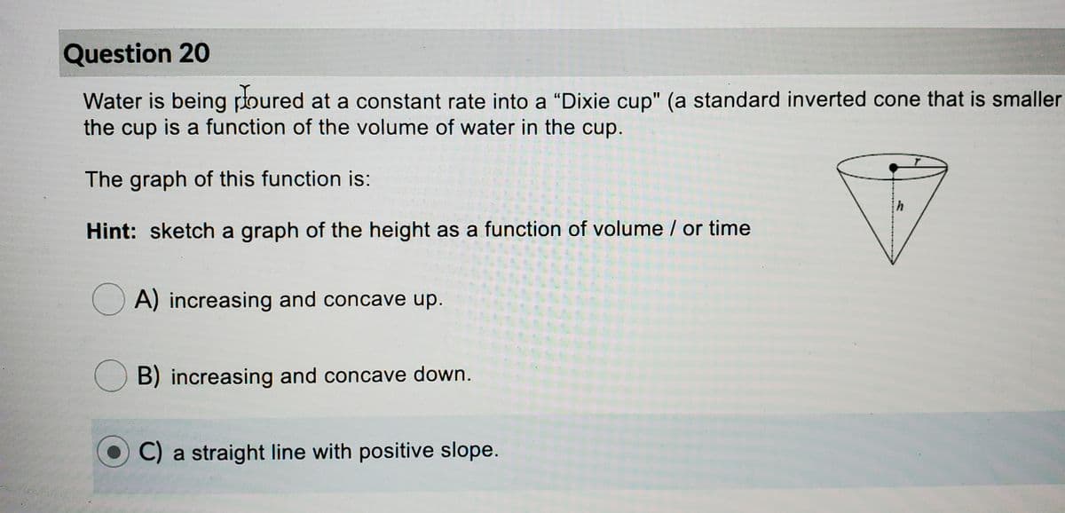 Question 20
Water is being poured at a constant rate into a “Dixie cup" (a standard inverted cone that is smaller
the cup is a function of the volume of water in the cup.
The graph of this function is:
Hint: sketch a graph of the height as a function of volume / or time
A) increasing and concave up.
B) increasing and concave down.
C) a straight line with positive slope.
