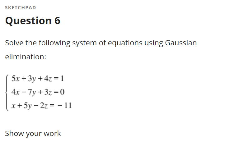 SKETCHPAD
Question 6
Solve the following system of equations using Gaussian
elimination:
5x + 3y + 4z = 1
4х — 7у + 3z %3D0
x+5y – 2z = – 11
Show your work
