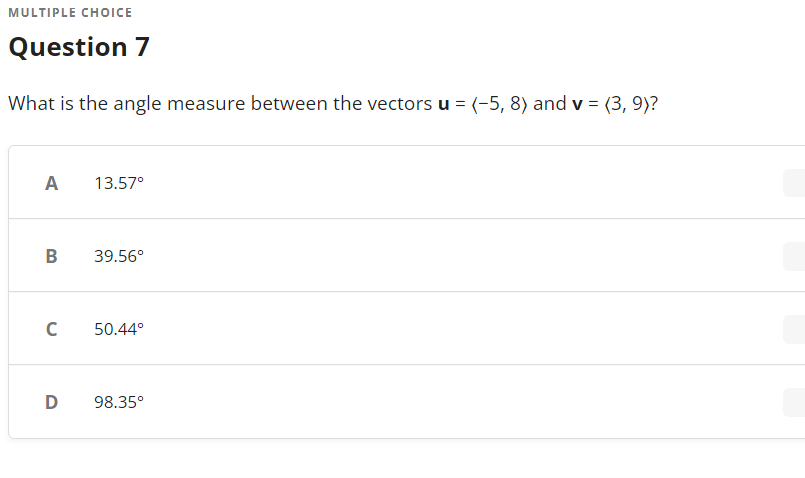 MULTIPLE CHOICE
Question 7
What is the angle measure between the vectors u = (-5, 8) and v = (3, 9)?
A
13.57°
B
39.56°
C
50.44°
D
98.35°